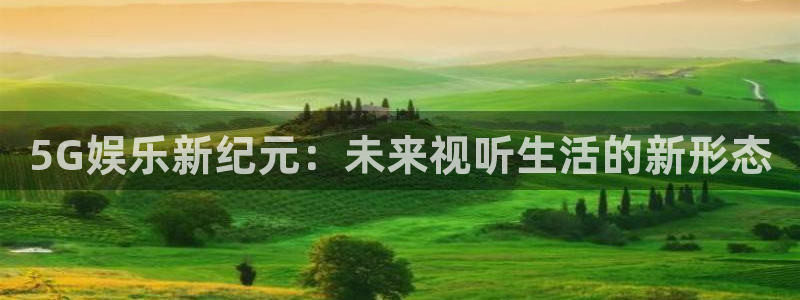 幸运彩官网是真的吗：5G娱乐新纪元：未来视听生活的新形态